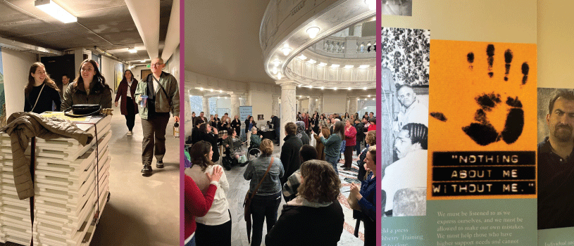 Three photos side-by-side. On the left, Three student trainees are walking down a long hall together. One of the trainees is pushing a card loaded with sandwich board signs. In the middle, a large group of self-advocates, service providers and family members stand together during Disability Advocacy Day and listen to a speaker. On the right, a close up of one of the history boards, showing a part of disability history. A quote on the board reads, Nothing about me without me.
